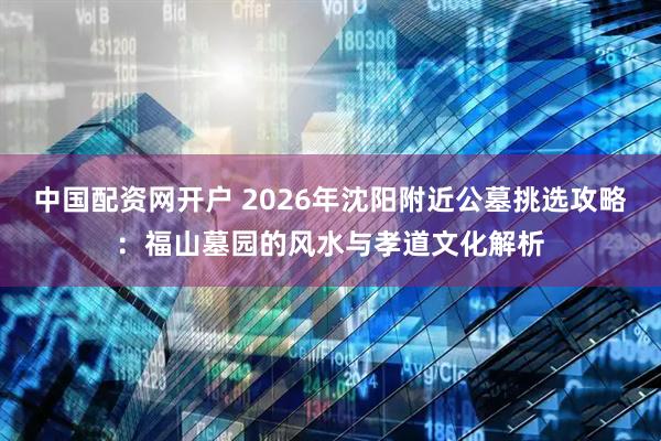 中国配资网开户 2026年沈阳附近公墓挑选攻略：福山墓园的风水与孝道文化解析