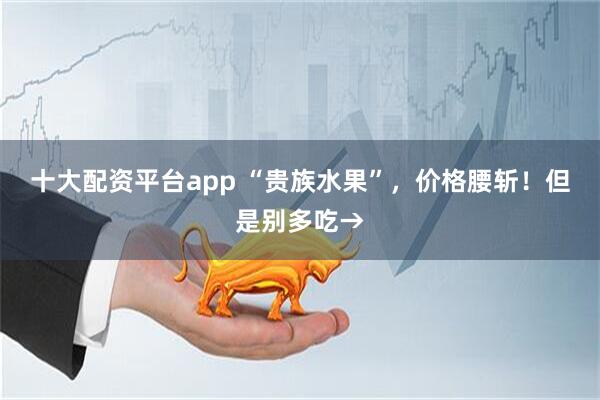 十大配资平台app “贵族水果”，价格腰斩！但是别多吃→