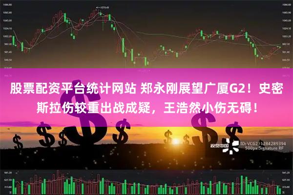 股票配资平台统计网站 郑永刚展望广厦G2！史密斯拉伤较重出战成疑，王浩然小伤无碍！