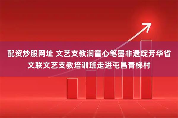 配资炒股网址 文艺支教润童心笔墨非遗绽芳华省文联文艺支教培训班走进屯昌青梯村