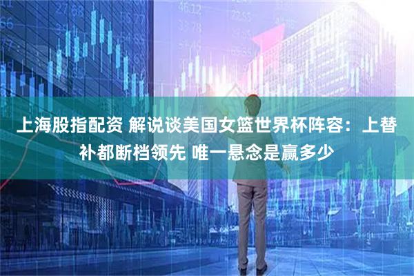 上海股指配资 解说谈美国女篮世界杯阵容：上替补都断档领先 唯一悬念是赢多少