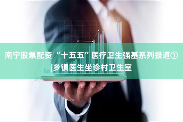 南宁股票配资 “十五五”医疗卫生强基系列报道①|乡镇医生坐诊村卫生室