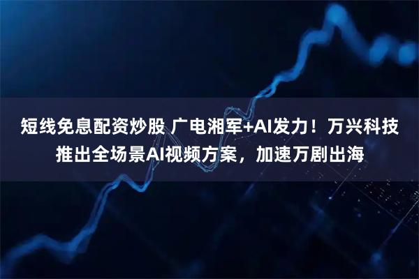 短线免息配资炒股 广电湘军+AI发力！万兴科技推出全场景AI视频方案，加速万剧出海