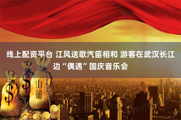 线上配资平台 江风送歌汽笛相和 游客在武汉长江边“偶遇”国庆音乐会