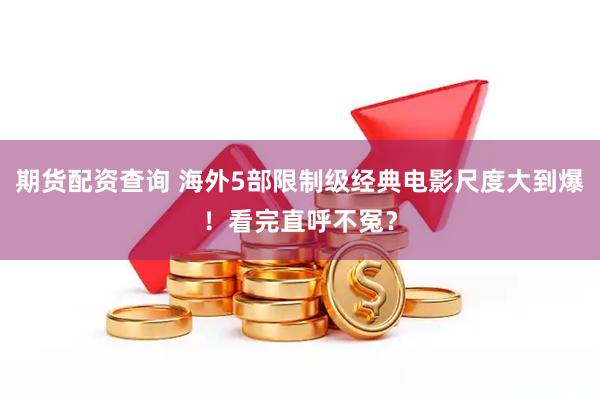 期货配资查询 海外5部限制级经典电影尺度大到爆！看完直呼不冤？