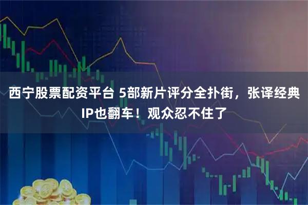 西宁股票配资平台 5部新片评分全扑街，张译经典IP也翻车！观众忍不住了