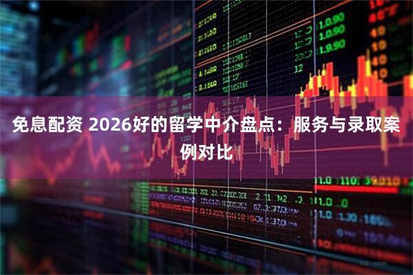 免息配资 2026好的留学中介盘点：服务与录取案例对比